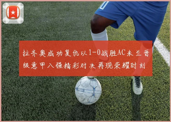 拉齐奥成功复仇以1-0战胜AC米兰晋级意甲八强精彩对决再现荣耀时刻