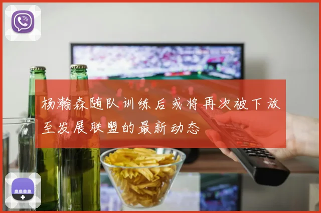 杨瀚森随队训练后或将再次被下放至发展联盟的最新动态
