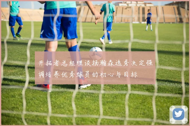开拓者总经理谈杨瀚森选秀决定强调培养优秀球员的初心与目标