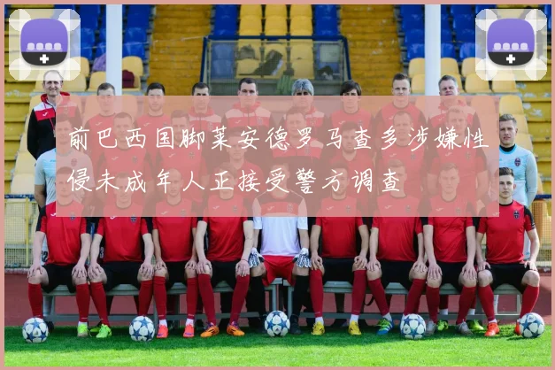 前巴西国脚莱安德罗马查多涉嫌性侵未成年人正接受警方调查