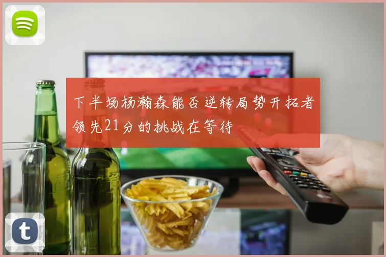 下半场杨瀚森能否逆转局势开拓者领先21分的挑战在等待