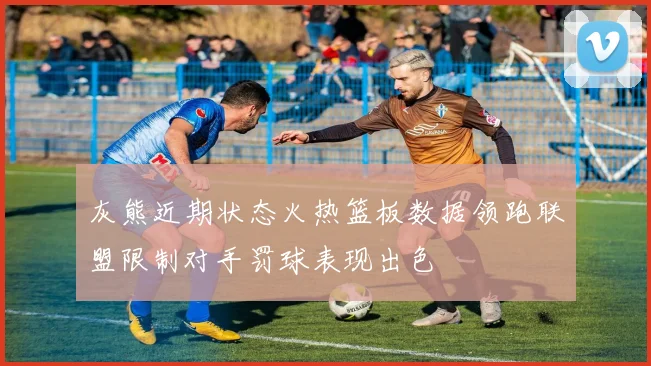 灰熊近期状态火热篮板数据领跑联盟限制对手罚球表现出色