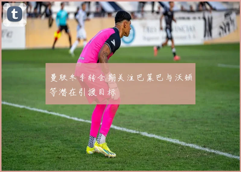 曼联冬季转会期关注巴莱巴与沃顿等潜在引援目标
