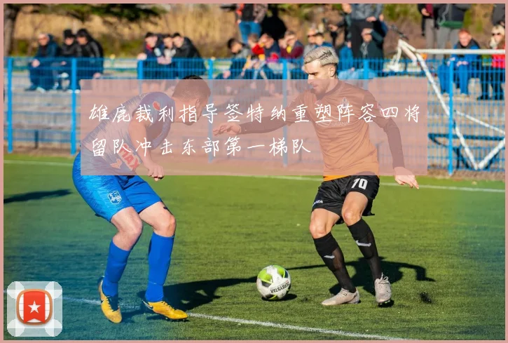 雄鹿裁利指导签特纳重塑阵容四将留队冲击东部第一梯队