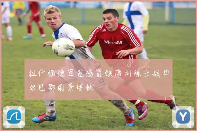 拉什福德因重感冒缺席训练出战毕尔巴鄂前景堪忧