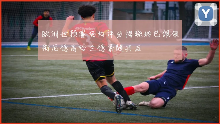 欧洲世预赛场均评分揭晓姆巴佩领衔厄德高哈兰德紧随其后