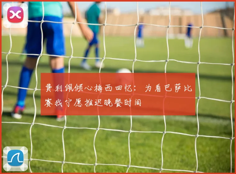 费利佩倾心梅西回忆：为看巴萨比赛我宁愿推迟晚餐时间
