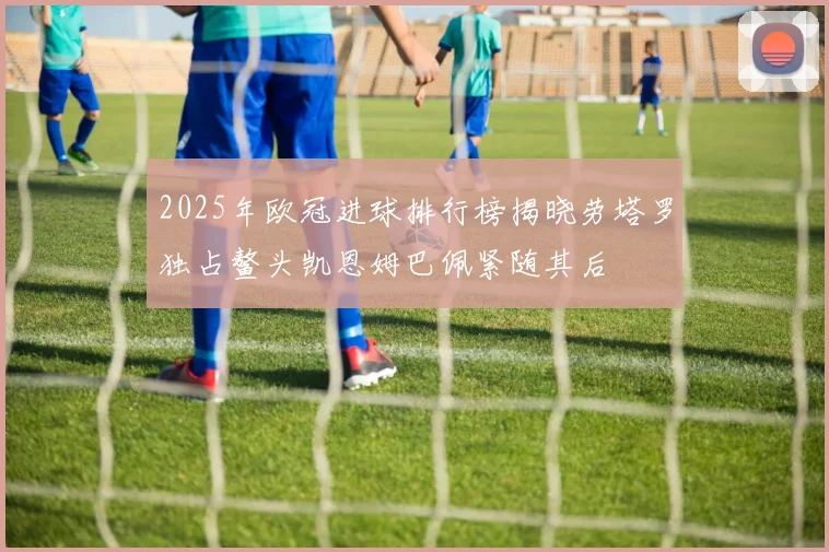 2025年欧冠进球排行榜揭晓劳塔罗独占鳌头凯恩姆巴佩紧随其后