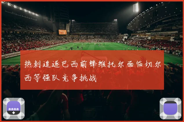 热刺追逐巴西前锋维托尔面临切尔西等强队竞争挑战