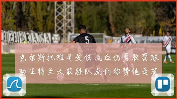 克尔斯托维奇受伤流血仍勇敢罚球助亚特兰大获胜队友们称赞他是英雄