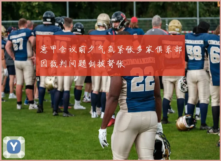 意甲会议前夕气氛紧张多家俱乐部因裁判问题剑拔弩张
