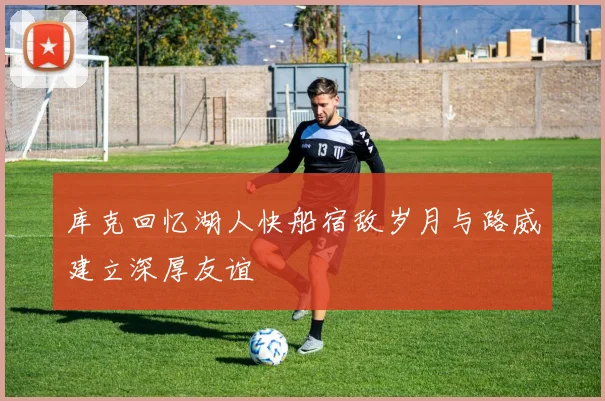 库克回忆湖人快船宿敌岁月与路威建立深厚友谊