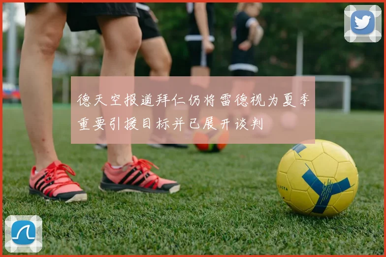 德天空报道拜仁仍将雷德视为夏季重要引援目标并已展开谈判
