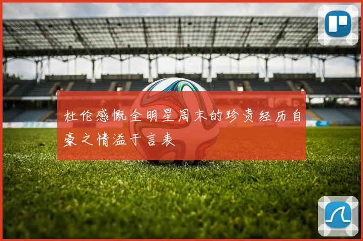 杜伦感慨全明星周末的珍贵经历自豪之情溢于言表