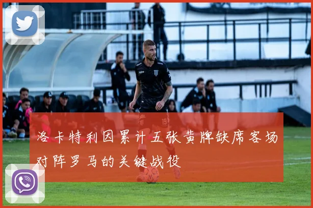 洛卡特利因累计五张黄牌缺席客场对阵罗马的关键战役