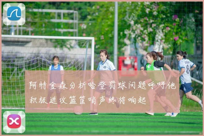阿特金森分析哈登罚球问题呼吁他积极进攻篮筐哨声终将响起