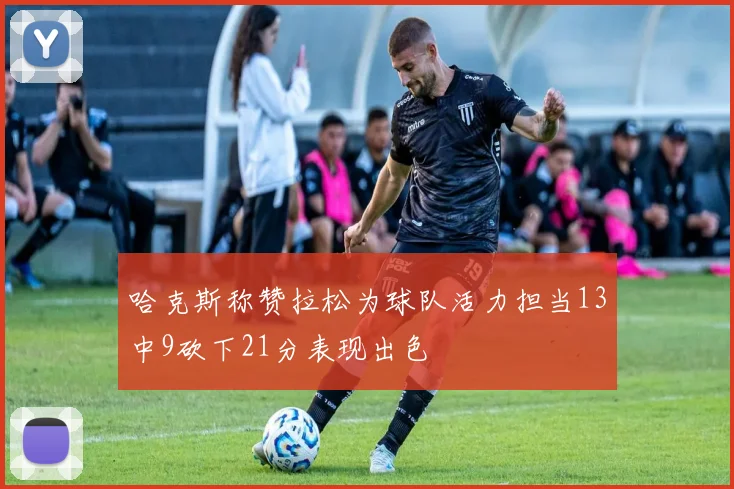 哈克斯称赞拉松为球队活力担当13中9砍下21分表现出色