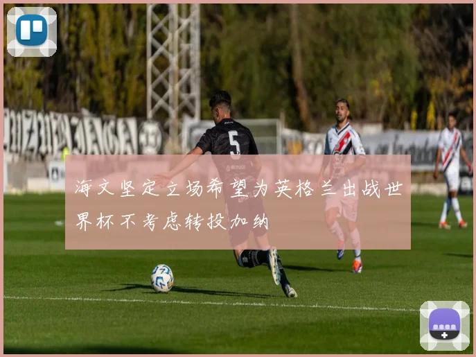 海文坚定立场希望为英格兰出战世界杯不考虑转投加纳