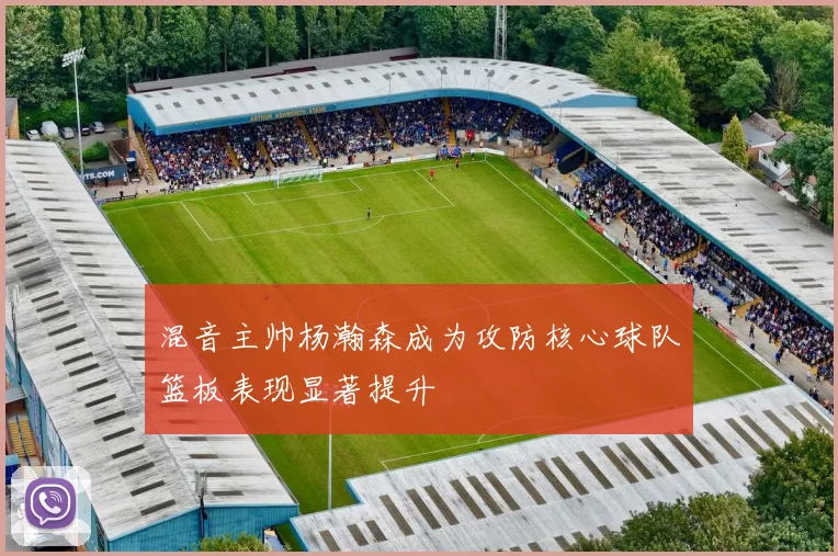 混音主帅杨瀚森成为攻防核心球队篮板表现显著提升