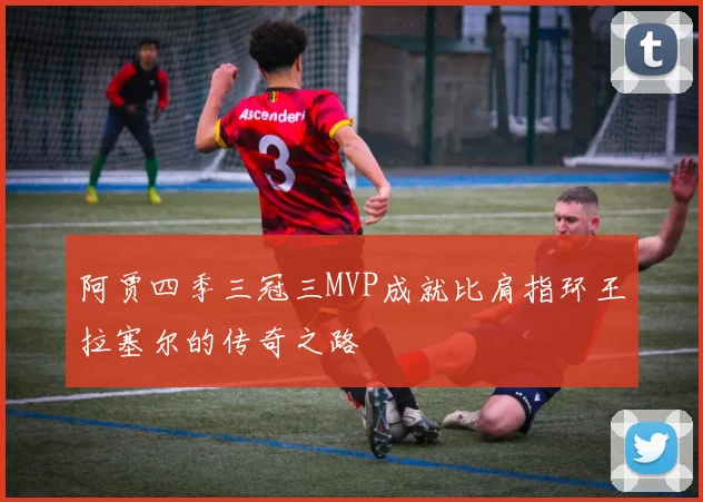 阿贾四季三冠三MVP成就比肩指环王拉塞尔的传奇之路