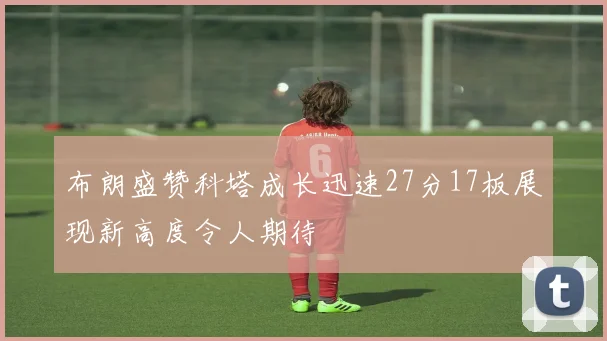 布朗盛赞科塔成长迅速27分17板展现新高度令人期待