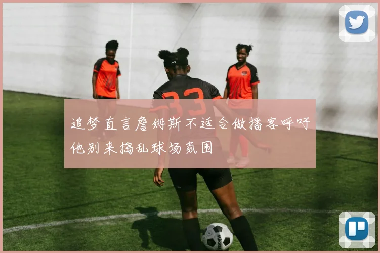 追梦直言詹姆斯不适合做播客呼吁他别来捣乱球场氛围