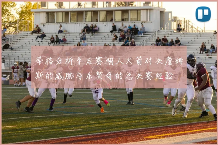 蒂格分析季后赛湖人火箭对决詹姆斯的威胁与东契奇的总决赛经验