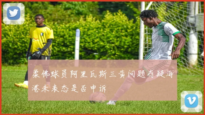 柔佛球员阿里瓦斯三黄问题存疑海港未表态是否申诉