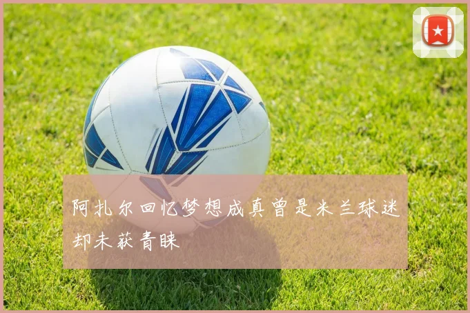 阿扎尔回忆梦想成真曾是米兰球迷却未获青睐