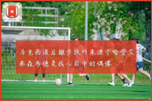 马克西谈后撤步技巧来源于哈登艾弗森韦德是我心目中的偶像