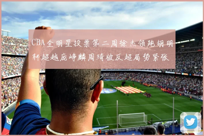 CBA全明星投票第二周徐杰领跑胡明轩超越庞峥麟周琦被反超局势紧张