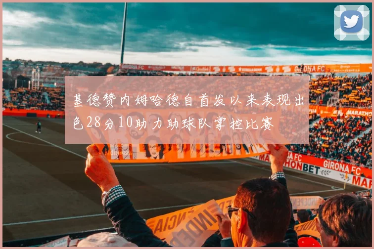 基德赞内姆哈德自首发以来表现出色28分10助力助球队掌控比赛