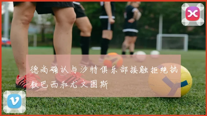 德尚确认与沙特俱乐部接触拒绝执教巴西和尤文图斯