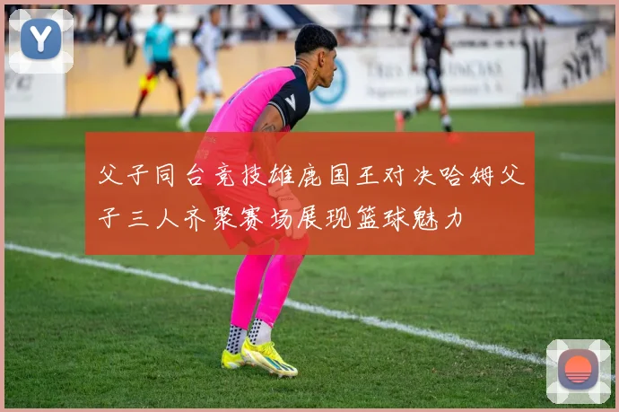 父子同台竞技雄鹿国王对决哈姆父子三人齐聚赛场展现篮球魅力