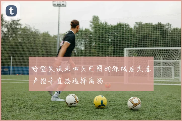哈登失误未回头巴图姆踩线后失落卢指导直接选择离场