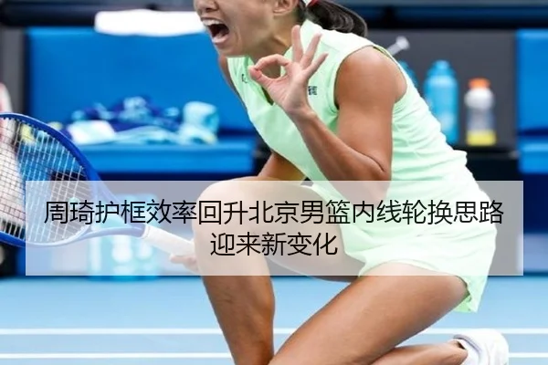 周琦护框效率回升北京男篮内线轮换思路迎来新变化 | MILANSPORT